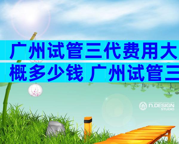 广州试管三代费用大概多少钱 广州试管三代费用大概多少钱啊